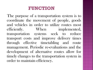 The purpose of a transportation system is to
coordinate the movement of people, goods
and vehicles in order to utilize routes most
efficiently. When implemented,
transportation systems seek to reduce
transport costs and improve delivery times
through effective timetabling and route
management. Periodic re-evaluations and the
development of alternative routes allow for
timely changes to the transportation system in
order to maintain efficiency.
 