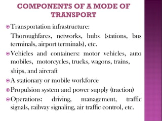 Transportation infrastructure:
Thoroughfares, networks, hubs (stations, bus
terminals, airport terminals), etc.
Vehicles and containers: motor vehicles, auto
mobiles, motorcycles, trucks, wagons, trains,
ships, and aircraft
A stationary or mobile workforce
Propulsion system and power supply (traction)
Operations: driving, management, traffic
signals, railway signaling, air traffic control, etc.
 