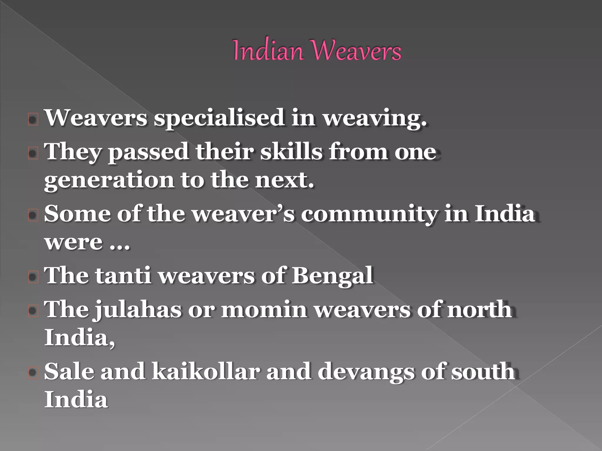 Weavers specialised in weaving.
They passed their skills from one
generation to the next.
Some of the weaver’s community in India
were …
The tanti weavers of Bengal
The julahas or momin weavers of north
India,
Sale and kaikollar and devangs of south
India
 