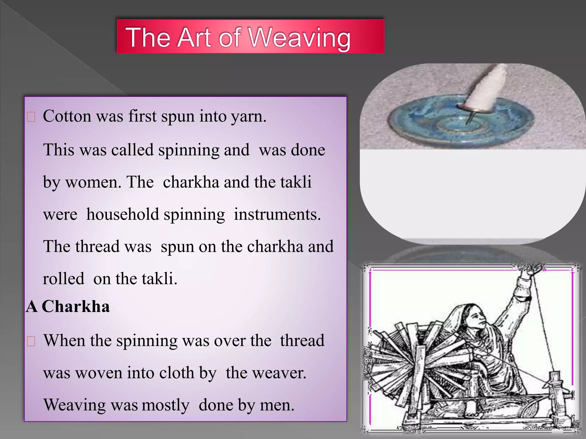 Cotton was first spun into yarn.
This was called spinning and was done
by women. The charkha and the takli
were household spinning instruments.
The thread was spun on the charkha and
rolled on the takli.
A Charkha
When the spinning was over the thread
was woven into cloth by the weaver.
Weaving was mostly done by men.
 