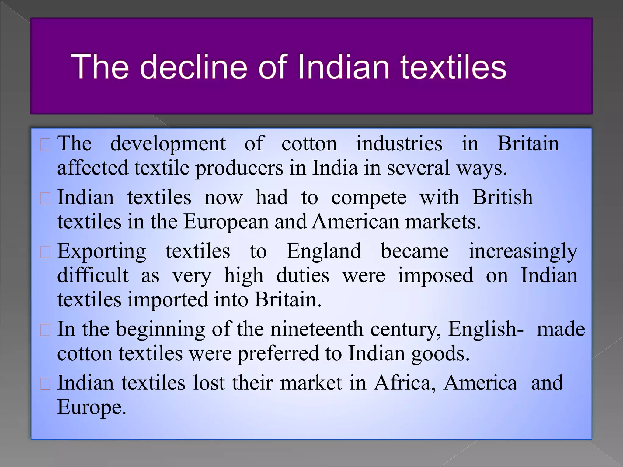 The development of cotton industries in Britain
affected textile producers in India in several ways.
Indian textiles now had to compete with British
textiles in the European and American markets.
Exporting textiles to England became increasingly
difficult as very high duties were imposed on Indian
textiles imported into Britain.
In the beginning of the nineteenth century, English- made
cotton textiles were preferred to Indian goods.
Indian textiles lost their market in Africa, America and
Europe.
 