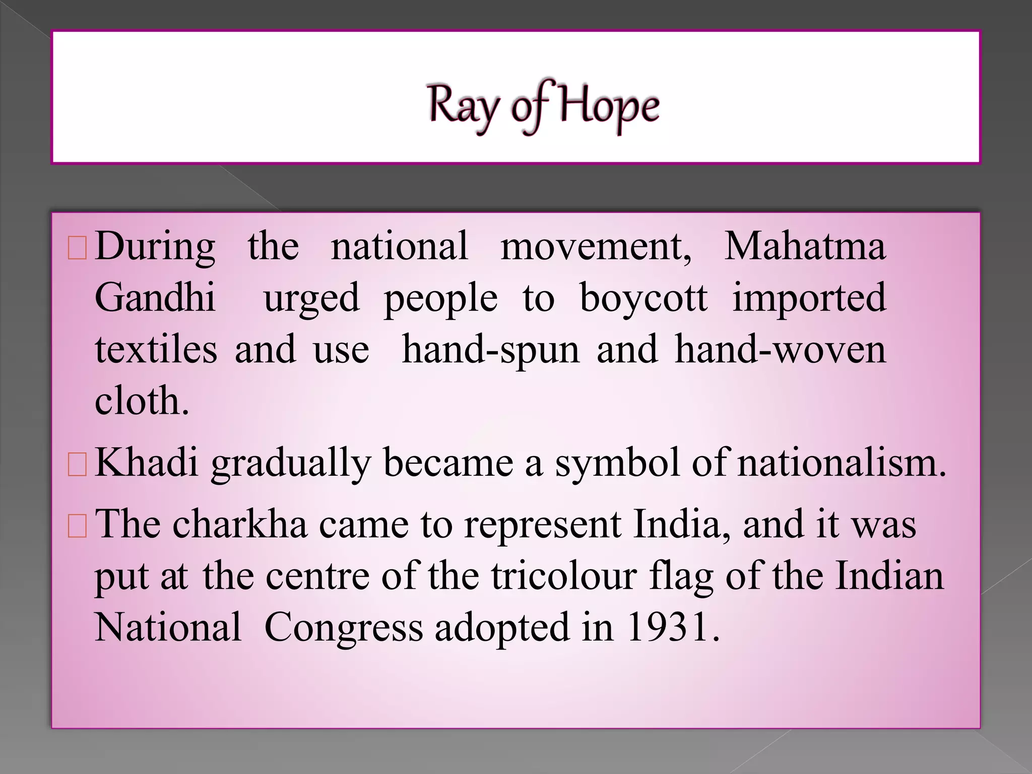 During the national movement, Mahatma
Gandhi urged people to boycott imported
textiles and use hand-spun and hand-woven
cloth.
Khadi gradually became a symbol of nationalism.
The charkha came to represent India, and it was
put at the centre of the tricolour flag of the Indian
National Congress adopted in 1931.
 