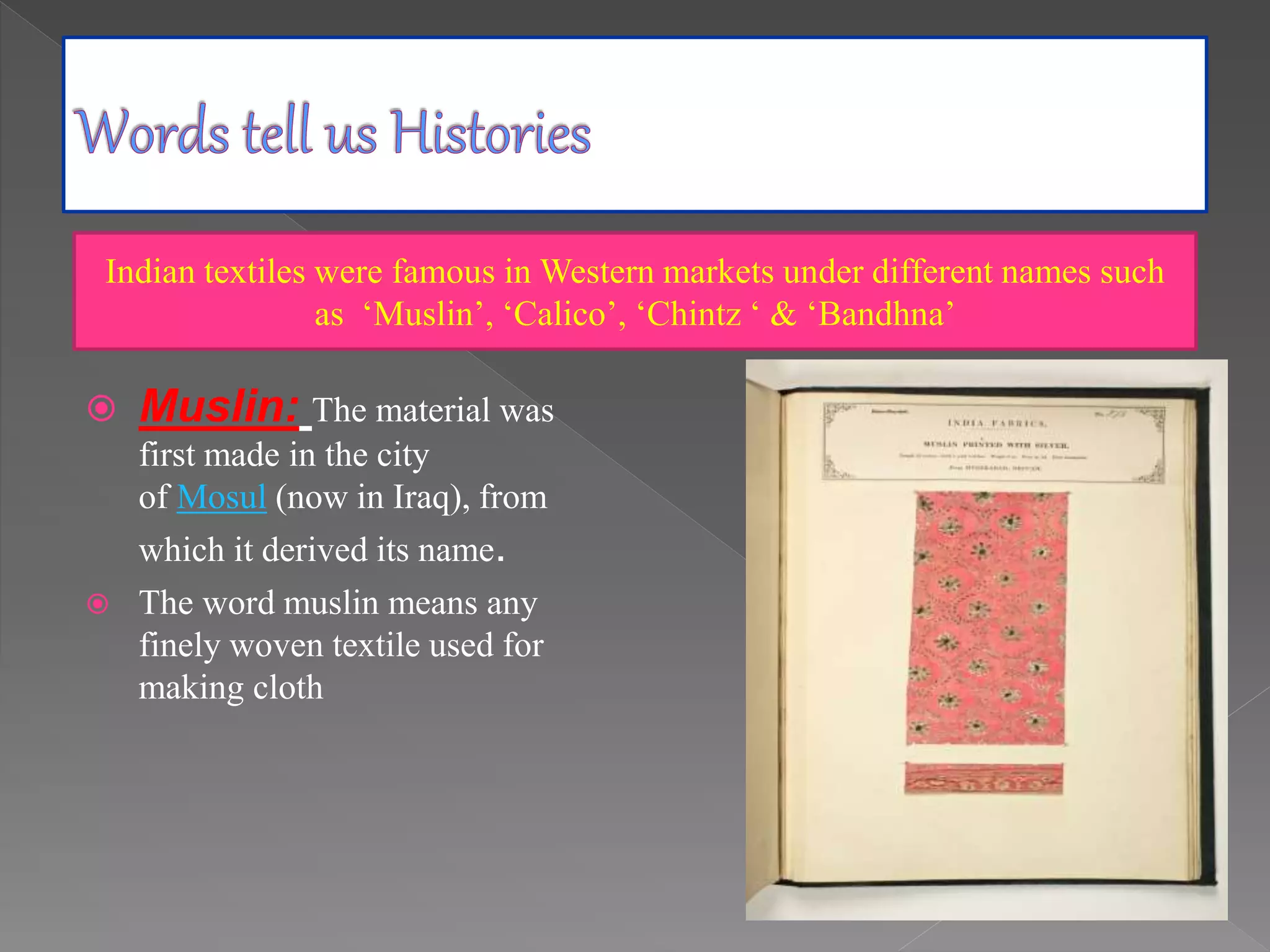  Muslin: The material was
first made in the city
of Mosul (now in Iraq), from
which it derived its name.
 The word muslin means any
finely woven textile used for
making cloth
Indian textiles were famous in Western markets under different names such
as ‘Muslin’, ‘Calico’, ‘Chintz ‘ & ‘Bandhna’
 