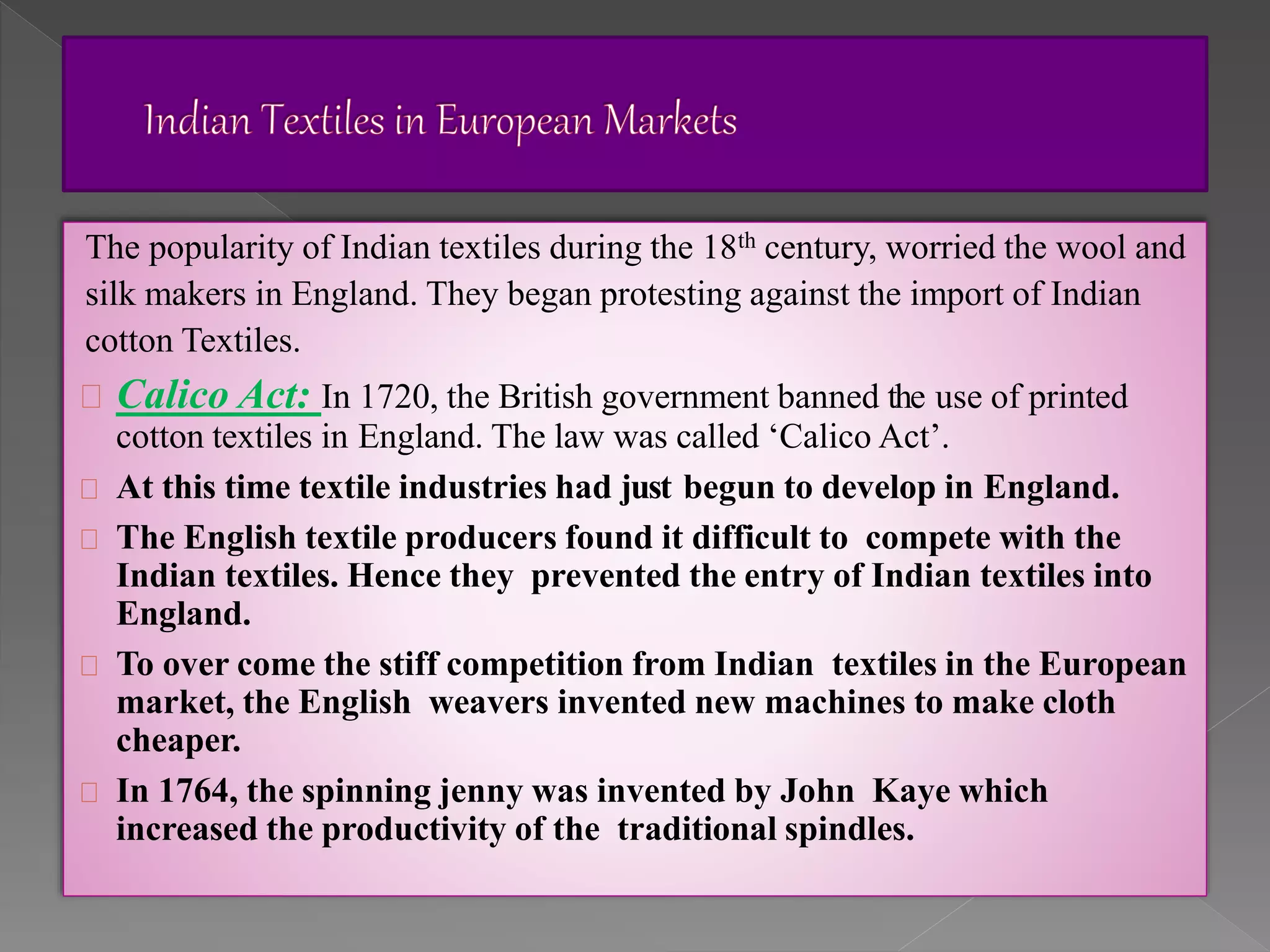 The popularity of Indian textiles during the 18th century, worried the wool and
silk makers in England. They began protesting against the import of Indian
cotton Textiles.
Calico Act: In 1720, the British government banned the use of printed
cotton textiles in England. The law was called ‘Calico Act’.
At this time textile industries had just begun to develop in England.
The English textile producers found it difficult to compete with the
Indian textiles. Hence they prevented the entry of Indian textiles into
England.
To over come the stiff competition from Indian textiles in the European
market, the English weavers invented new machines to make cloth
cheaper.
In 1764, the spinning jenny was invented by John Kaye which
increased the productivity of the traditional spindles.
 