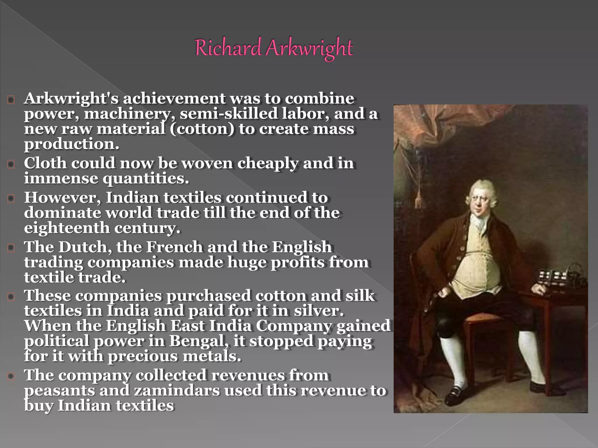 Arkwright's achievement was to combine
power, machinery, semi-skilled labor, and a
new raw material (cotton) to create mass
production.
Cloth could now be woven cheaply and in
immense quantities.
However, Indian textiles continued to
dominate world trade till the end of the
eighteenth century.
The Dutch, the French and the English
trading companies made huge profits from
textile trade.
These companies purchased cotton and silk
textiles in India and paid for it in silver.
When the English East India Company gained
political power in Bengal, it stopped paying
for it with precious metals.
The company collected revenues from
peasants and zamindars used this revenue to
buy Indian textiles
 
