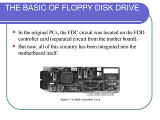 In the original PCs, the FDC circuit was located on the FDD controller card (separated circuit from the mother board).  But now, all of this circuitry has been integrated into the motherboard itself. THE BASIC OF FLOPPY DISK DRIVE 
