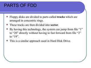 PARTS OF FDD Floppy disks are divided to parts called  tracks  which are arranged in concentric rings.  These tracks are then divided into  sector .  By having this technology, the system can jump from file “1” to “20” directly without having to fast forward from file “2” to “19”.  This is a similar approach used in Hard Disk Drive.  