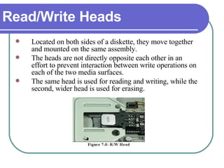 Read/Write Heads Located on both sides of a diskette, they move together and mounted on the same assembly.  The heads are not directly opposite each other in an effort to prevent interaction between write operations on each of the two media surfaces.  The same head is used for reading and writing, while the second, wider head is used for erasing. 