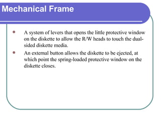 Mechanical Frame A system of levers that opens the little protective window on the diskette to allow the R/W heads to touch the dual-sided diskette media.  An external button allows the diskette to be ejected, at which point the spring-loaded protective window on the diskette closes. 