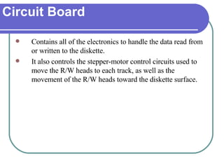 Circuit Board Contains all of the electronics to handle the data read from or written to the diskette. It also controls the stepper-motor control circuits used to move the R/W heads to each track, as well as the movement of the R/W heads toward the diskette surface. 
