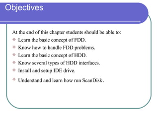 Objectives At the end of this chapter students should be able to: Learn the basic concept of FDD. Know how to handle FDD problems. Learn the basic concept of HDD. Know several types of HDD interfaces. Install and setup IDE drive. Understand and learn how run ScanDisk . 