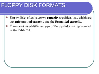 FLOPPY DISK FORMATS Floppy disks often have two  capacity  specifications, which are the  unformatted capacity  and the  formatted capacity .  The capacities of different type of floppy disks are represented in the Table 7-1. 