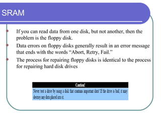 SRAM If you can read data from one disk, but not another, then the problem is the floppy disk.  Data errors on floppy disks generally result in an error message that ends with the words “Abort, Retry, Fail.”  The process for repairing floppy disks is identical to the process for repairing hard disk drives 
