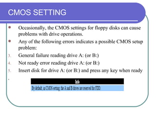 CMOS SETTING Occasionally, the CMOS settings for floppy disks can cause problems with drive operations. Any of the following errors indicates a possible CMOS setup problem: General failure reading drive A: (or B:) Not ready error reading drive A: (or B:) Insert disk for drive A: (or B:) and press any key when ready . 