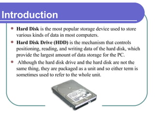 Introduction Hard Disk  is the most popular storage device used to store various kinds of data in most computers.  Hard Disk Drive (HDD)  is the mechanism that controls positioning, reading, and writing data of the hard disk, which provide the largest amount of data storage for the PC. Although the hard disk drive and the hard disk are not the same thing, they are packaged as a unit and so either term is sometimes used to refer to the whole unit. 