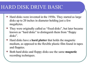 HARD DISK DRIVE BASIC Hard disks were invented in the 1950s. They started as large disks up to 20 inches in diameter holding just a few megabytes.  They were originally called as “fixed disks”, but later became known as “hard disks” to distinguish them from “floppy disks”. Hard disks have a  hard platter  that holds the magnetic medium, as opposed to the flexible plastic film found in tapes and floppies. Both hard disks and floppy disks use the same  magnetic  recording techniques.  