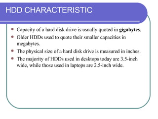 HDD CHARACTERISTIC Capacity of a hard disk drive is usually quoted in  gigabytes .  Older HDDs used to quote their smaller capacities in megabytes.  The physical size of a hard disk drive is measured in inches. The majority of HDDs used in desktops today are 3.5-inch wide, while those used in laptops are 2.5-inch wide. 