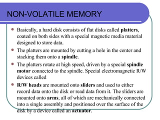 NON-VOLATILE MEMORY Basically, a hard disk consists of flat disks called  platters , coated on both sides with a special magnetic media material designed to store data.  The platters are mounted by cutting a hole in the center and stacking them onto a  spindle .  The platters rotate at high speed, driven by a special  spindle motor  connected to the spindle. Special electromagnetic R/W devices called R/W heads  are mounted onto  sliders  and used to either record data onto the disk or read data from it. The sliders are mounted onto  arms , all of which are mechanically connected into a single assembly and positioned over the surface of the disk by a device called an  actuator .  