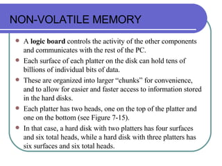 NON-VOLATILE MEMORY A  logic board  controls the activity of the other components and communicates with the rest of the PC. Each surface of each platter on the disk can hold tens of billions of individual bits of data. These are organized into larger “chunks” for convenience, and to allow for easier and faster access to information stored in the hard disks. Each platter has two heads, one on the top of the platter and one on the bottom (see Figure 7-15). In that case, a hard disk with two platters has four surfaces and six total heads, while a hard disk with three platters has six surfaces and six total heads. 