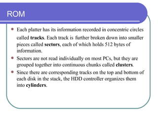 ROM Each platter has its information recorded in concentric circles called  tracks . Each track is   further broken down into smaller pieces called  sectors , each of which holds 512 bytes of information.  Sectors are not read individually on most PCs, but they are grouped together into continuous chunks called  clusters .  Since there are corresponding tracks on the top and bottom of each disk in the stack, the HDD controller organizes them into  cylinders .  