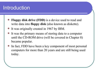 Introduction Floppy disk drive (FDD)  is a device used to read and write data into  floppy disk  (also known as diskette).  It was originally created in 1967 by IBM. It was the primary means of storing data to a computer until the CD-ROM drive (will be covered in Chapter 8) became popular.  In fact, FDD have been a key component of most personal computers for more than 20 years and are still being used today. 