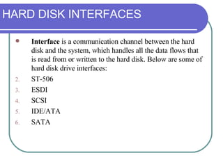 HARD DISK INTERFACES Interface  is a communication channel between the hard disk and the system, which handles all the data flows that is read from or written to the hard disk. Below are some of hard disk drive interfaces: ST-506 ESDI SCSI IDE/ATA SATA 