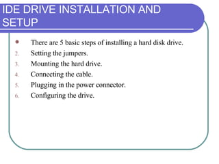 IDE DRIVE INSTALLATION AND SETUP There are 5 basic steps of installing a hard disk drive. Setting the jumpers. Mounting the hard drive. Connecting the cable. Plugging in the power connector. Configuring the drive. 