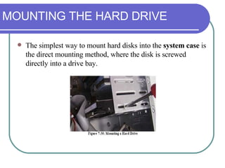 MOUNTING THE HARD DRIVE The simplest way to mount hard disks into the  system case  is the direct mounting method, where the disk is screwed directly into a drive bay. 