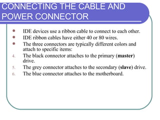 CONNECTING THE CABLE AND POWER CONNECTOR IDE devices use a ribbon cable to connect to each other.  IDE ribbon cables have either 40 or 80 wires.  The three connectors are typically different colors and attach to specific items: The black connector attaches to the primary ( master ) drive. The grey connector attaches to the secondary ( slave ) drive. The blue connector attaches to the motherboard. 