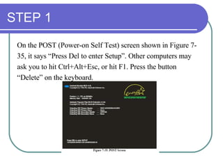 STEP 1 On the POST (Power-on Self Test) screen shown in Figure 7- 35, it says “Press Del to enter Setup”. Other computers may  ask you to hit Ctrl+Alt+Esc, or hit F1. Press the button  “ Delete” on the keyboard. 