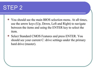 STEP 2 You should see the main BIOS selection menu. At all times, use the arrow keys (Up, Down, Left and Right) to navigate between the items and using the ENTER key to select the item.  Select Standard CMOS Features and press ENTER. You should see your current C: drive settings under the primary hard drive (master). 