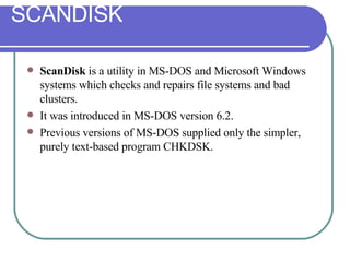 ScanDisk  is a utility in MS-DOS and Microsoft Windows systems which checks and repairs file systems and bad clusters.  It was introduced in MS-DOS version 6.2.  Previous versions of MS-DOS supplied only the simpler, purely text-based program CHKDSK. SCANDISK 