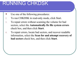 Use one of the following procedures: To run CHKDSK in read-only mode, click Start. To repair errors without scanning the volume for bad sectors, select the  Automatically fix file system errors  check box, and then click  Start . To repair errors, locate bad sectors, and recover readable information, select the  Scan for and attempt recovery of bad sectors  check box, and then click  Start . RUNNING CHKDSK 