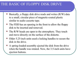 THE BASIC OF FLOPPY DISK DRIVE Basically, a floppy disk drive reads and writes (R/W) data to a small, circular piece of magnetic-coated plastic similar to audio cassette tape.  The FDD has an opening in the front to allow the floppy disk to be inserted and removed.  The R/W heads are open to the atmosphere. They touch and move directly on the surface of the diskette.  Older 5.25-inch units used a locking handles to secure the disk in the drive.  A spring-loaded assembly ejected the disk from the drive when the handle was rotated. Now, the 3.5-inch units have ejection buttons. 