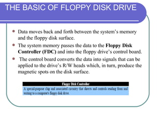 Data moves back and forth between the system’s memory and the floppy disk surface.  The system memory passes the data to the  Floppy Disk Controller (FDC)  and into the floppy drive’s control board. The control board converts the data into signals that can be applied to the drive’s R/W heads which, in turn, produce the magnetic spots on the disk surface. THE BASIC OF FLOPPY DISK DRIVE 