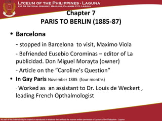 Chapter 7
            PARIS TO BERLIN (1885-87)
• Barcelona
  - stopped in Barcelona to visit, Maximo Viola
  - Befriended Eusebio Corominas – editor of La
  publicidad. Don Miguel Morayta (owner)
  - Article on the “Caroline’s Question”
• In Gay Paris November 1885 (four months)
  - Worked as an assistant to Dr. Louis de Weckert ,
  leading French Opthalmologist
 