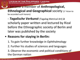 - became a member of Anthropological,
  Ethnological and Geographical society (1     st
                                                    Asian to
  be accorded such honors)

  - Tagalische Verkunst (Tagalog Metrical Art) a
  scholarly paper written and lectured by Rizal
  before the Ethnographic society of Berlin and
  later was published by the society
• Reasons for staying in Berlin:
  1. To gain further knowledge in Ophthalmology
  2. Further his studies of sciences and languages
  3. Observe the economic and political conditions of
  the German nation
 