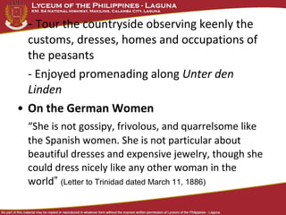 - Tour the countryside observing keenly the
  customs, dresses, homes and occupations of
  the peasants
  - Enjoyed promenading along Unter den
  Linden
• On the German Women
  “She is not gossipy, frivolous, and quarrelsome like
  the Spanish women. She is not particular about
  beautiful dresses and expensive jewelry, though she
  could dress nicely like any other woman in the
  world” (Letter to Trinidad dated March 11, 1886)
 
