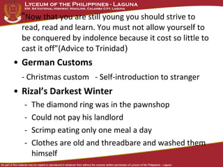“Now that you are still young you should strive to
  read, read and learn. You must not allow yourself to
  be conquered by indolence because it cost so little to
  cast it off”(Advice to Trinidad)
• German Customs
  - Christmas custom - Self-introduction to stranger
• Rizal’s Darkest Winter
  -   The diamond ring was in the pawnshop
  -   Could not pay his landlord
  -   Scrimp eating only one meal a day
  -   Clothes are old and threadbare and washed them
      himself
 