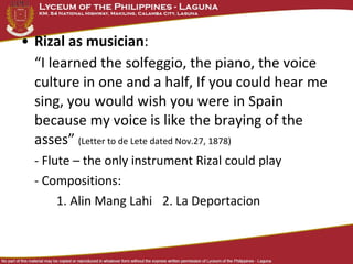 • Rizal as musician:
  “I learned the solfeggio, the piano, the voice
  culture in one and a half, If you could hear me
  sing, you would wish you were in Spain
  because my voice is like the braying of the
  asses” (Letter to de Lete dated Nov.27, 1878)
  - Flute – the only instrument Rizal could play
  - Compositions:
       1. Alin Mang Lahi 2. La Deportacion
 