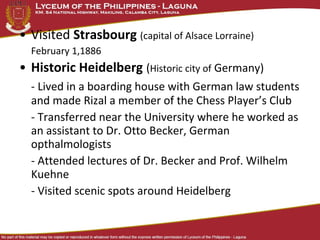 • Visited Strasbourg (capital of Alsace Lorraine)
  February 1,1886
• Historic Heidelberg (Historic city of Germany)
  - Lived in a boarding house with German law students
  and made Rizal a member of the Chess Player’s Club
  - Transferred near the University where he worked as
  an assistant to Dr. Otto Becker, German
  opthalmologists
  - Attended lectures of Dr. Becker and Prof. Wilhelm
  Kuehne
  - Visited scenic spots around Heidelberg
 