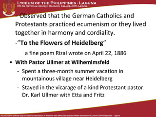 - Observed that the German Catholics and
  Protestants practiced ecumenism or they lived
  together in harmony and cordiality.
  -”To the Flowers of Heidelberg”
      a fine poem Rizal wrote on April 22, 1886
• With Pastor Ullmer at Wilhemlmsfeld
  - Spent a three-month summer vacation in
    mountainous village near Heidelberg
  - Stayed in the vicarage of a kind Protestant pastor
    Dr. Karl Ullmer with Etta and Fritz
 