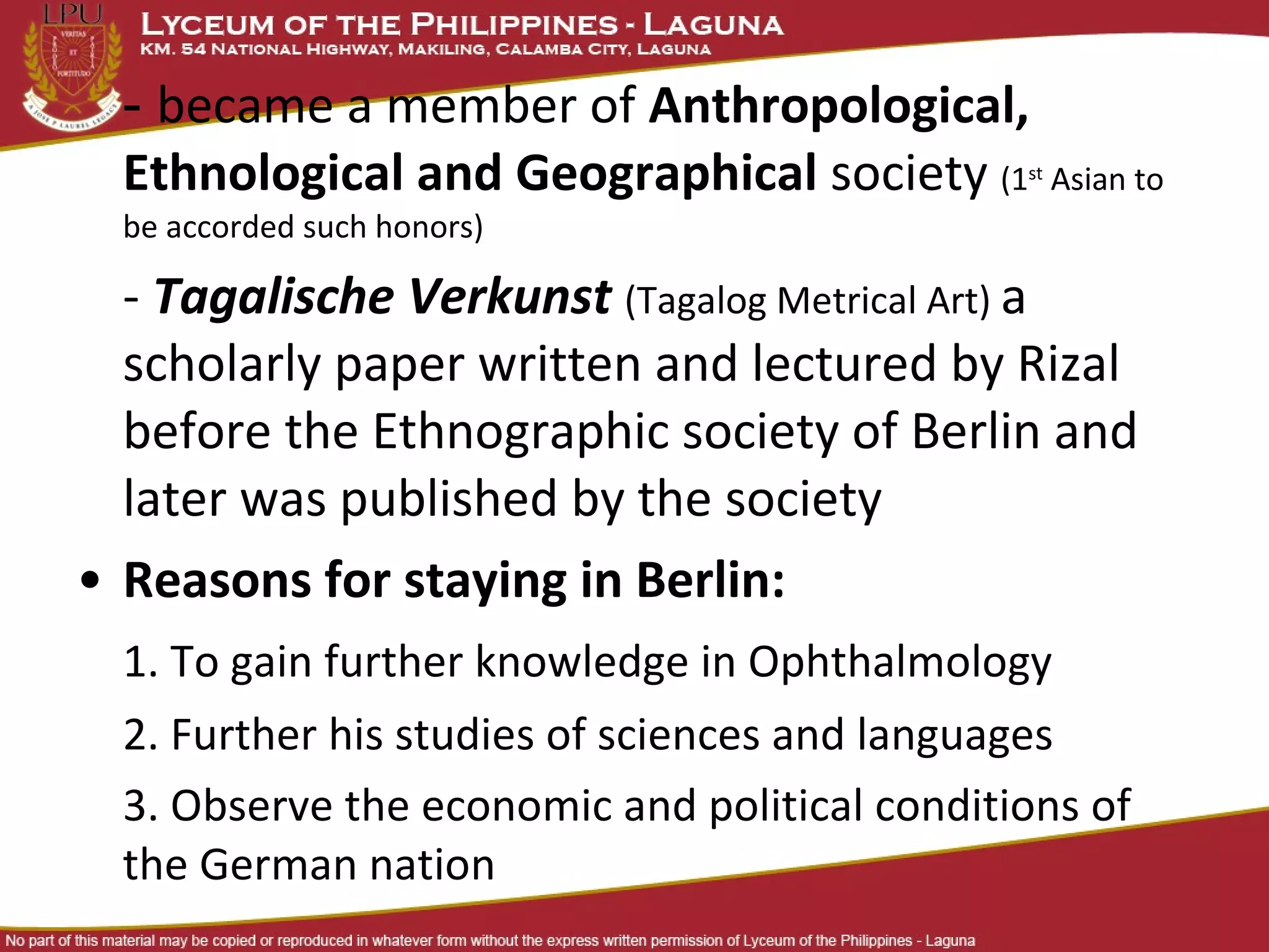- became a member of Anthropological,
  Ethnological and Geographical society (1     st
                                                    Asian to
  be accorded such honors)

  - Tagalische Verkunst (Tagalog Metrical Art) a
  scholarly paper written and lectured by Rizal
  before the Ethnographic society of Berlin and
  later was published by the society
• Reasons for staying in Berlin:
  1. To gain further knowledge in Ophthalmology
  2. Further his studies of sciences and languages
  3. Observe the economic and political conditions of
  the German nation
 