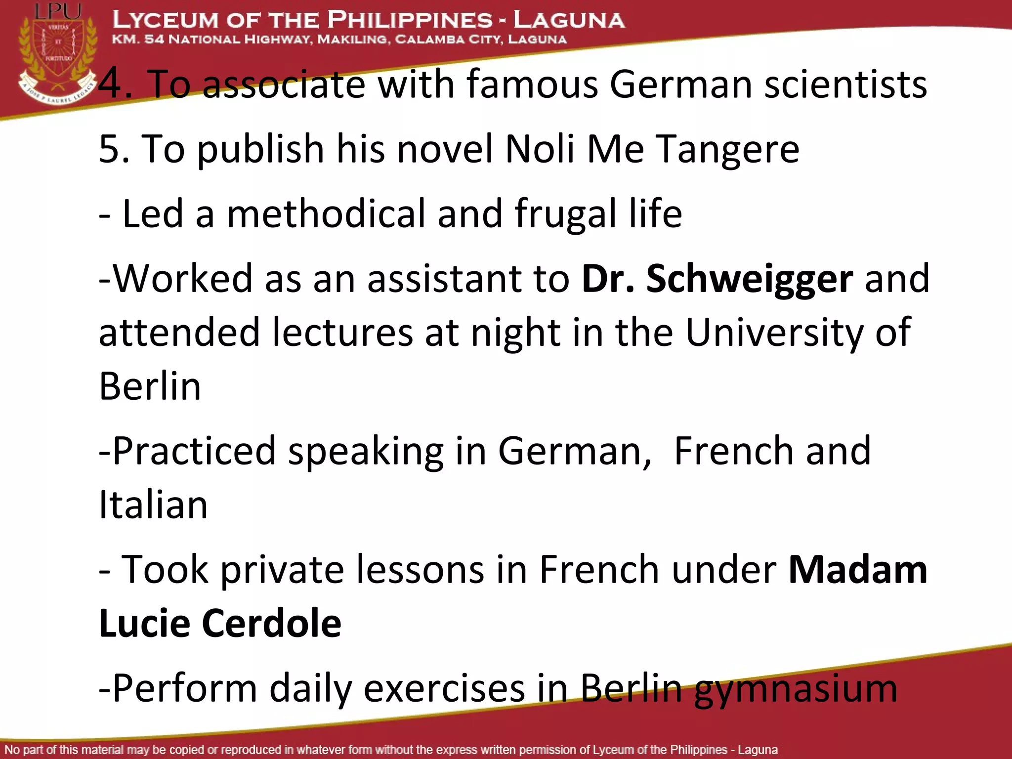 4. To associate with famous German scientists
5. To publish his novel Noli Me Tangere
- Led a methodical and frugal life
-Worked as an assistant to Dr. Schweigger and
attended lectures at night in the University of
Berlin
-Practiced speaking in German, French and
Italian
- Took private lessons in French under Madam
Lucie Cerdole
-Perform daily exercises in Berlin gymnasium
 
