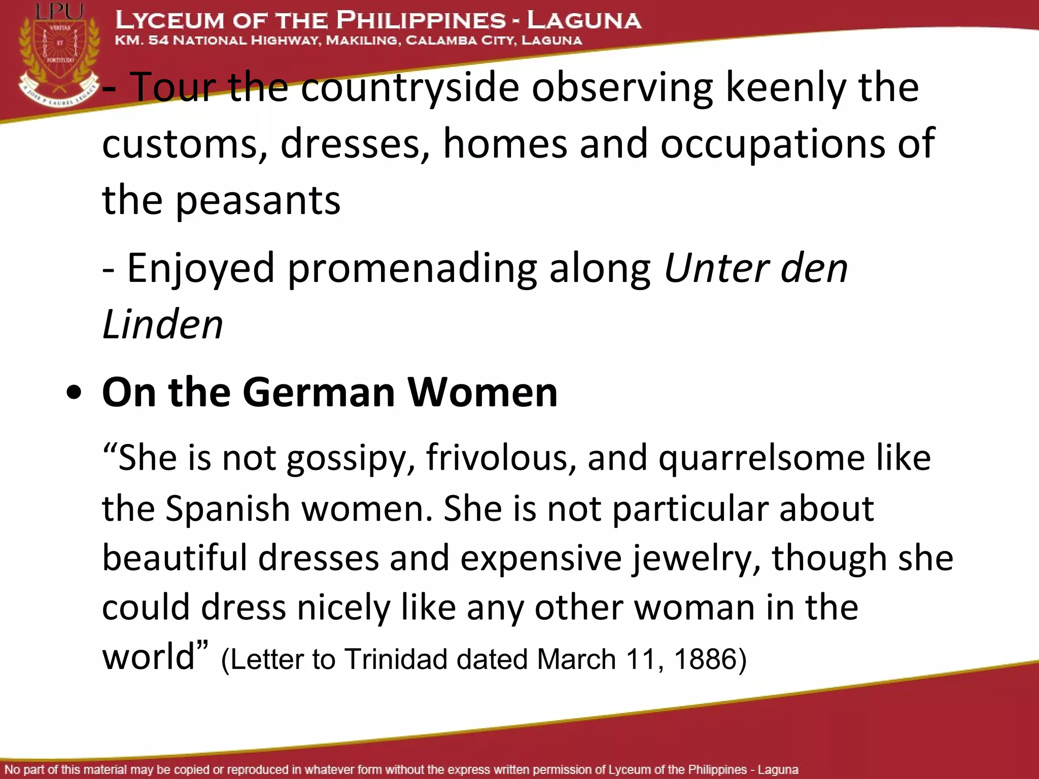 - Tour the countryside observing keenly the
  customs, dresses, homes and occupations of
  the peasants
  - Enjoyed promenading along Unter den
  Linden
• On the German Women
  “She is not gossipy, frivolous, and quarrelsome like
  the Spanish women. She is not particular about
  beautiful dresses and expensive jewelry, though she
  could dress nicely like any other woman in the
  world” (Letter to Trinidad dated March 11, 1886)
 