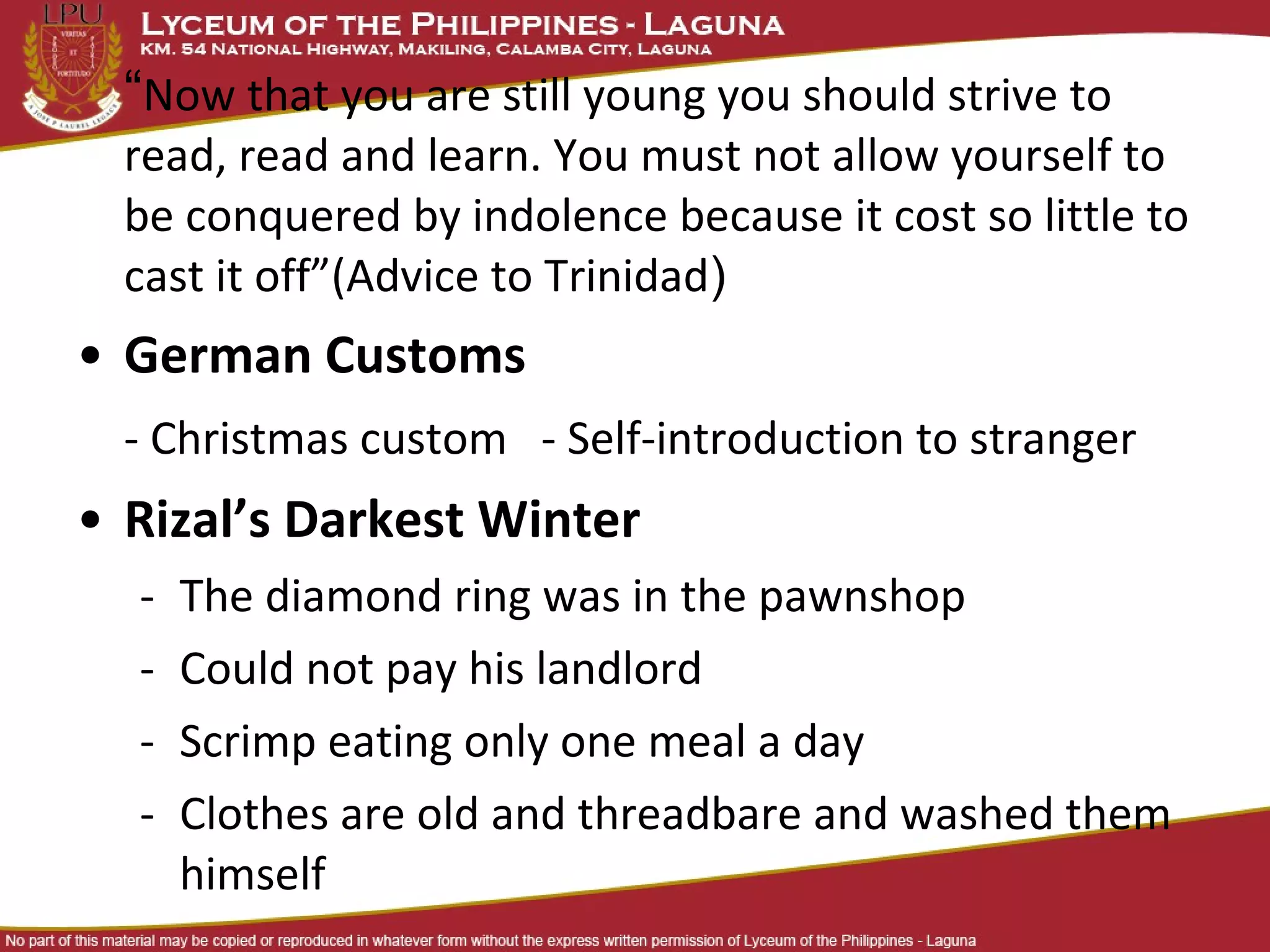“Now that you are still young you should strive to
  read, read and learn. You must not allow yourself to
  be conquered by indolence because it cost so little to
  cast it off”(Advice to Trinidad)
• German Customs
  - Christmas custom - Self-introduction to stranger
• Rizal’s Darkest Winter
  -   The diamond ring was in the pawnshop
  -   Could not pay his landlord
  -   Scrimp eating only one meal a day
  -   Clothes are old and threadbare and washed them
      himself
 