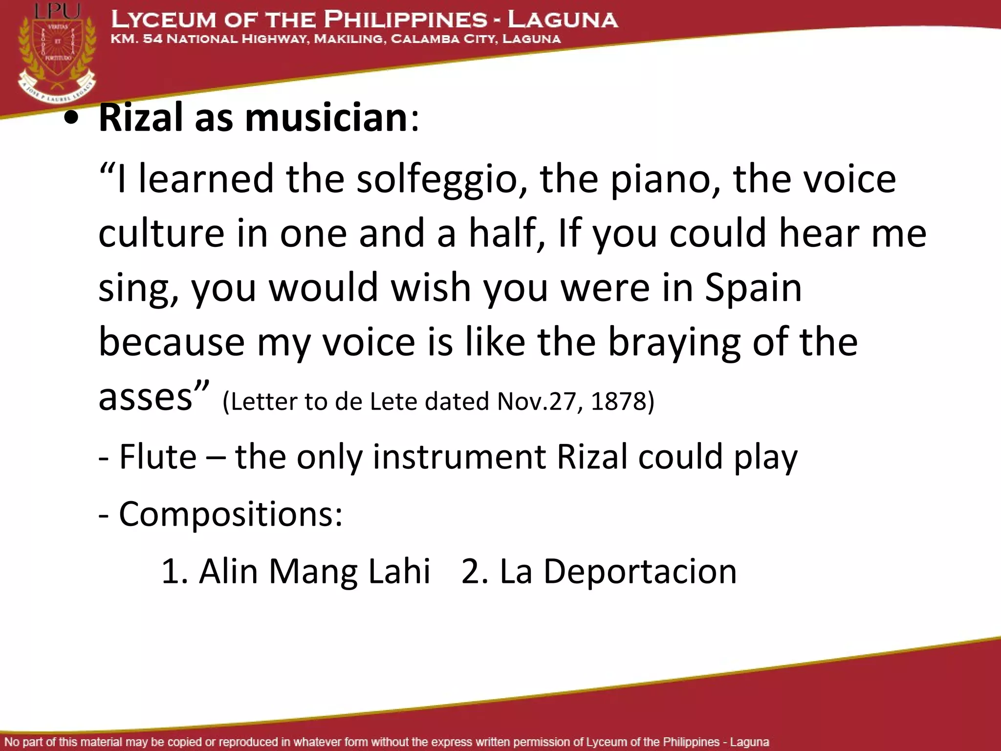 • Rizal as musician:
  “I learned the solfeggio, the piano, the voice
  culture in one and a half, If you could hear me
  sing, you would wish you were in Spain
  because my voice is like the braying of the
  asses” (Letter to de Lete dated Nov.27, 1878)
  - Flute – the only instrument Rizal could play
  - Compositions:
       1. Alin Mang Lahi 2. La Deportacion
 