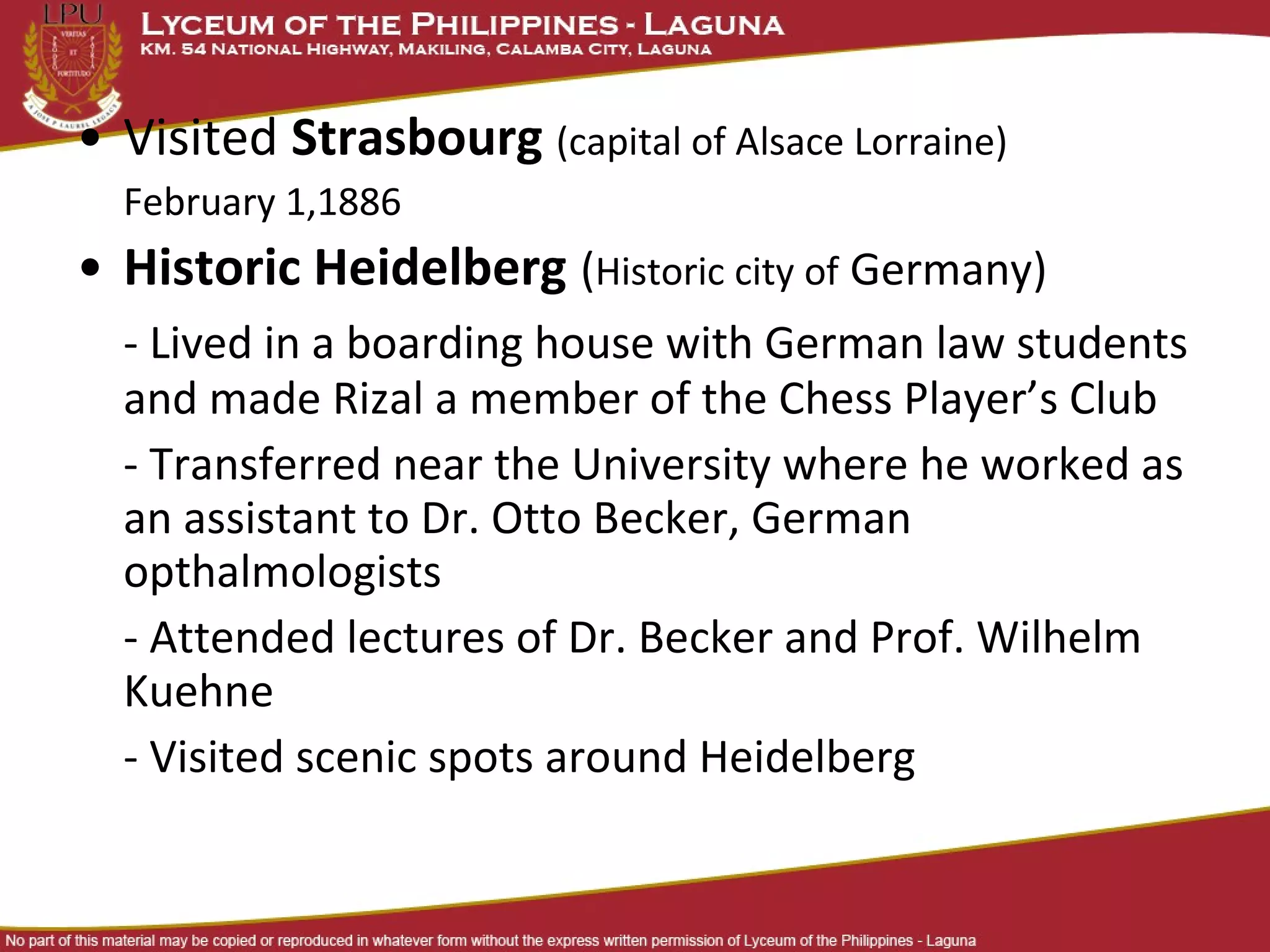 • Visited Strasbourg (capital of Alsace Lorraine)
  February 1,1886
• Historic Heidelberg (Historic city of Germany)
  - Lived in a boarding house with German law students
  and made Rizal a member of the Chess Player’s Club
  - Transferred near the University where he worked as
  an assistant to Dr. Otto Becker, German
  opthalmologists
  - Attended lectures of Dr. Becker and Prof. Wilhelm
  Kuehne
  - Visited scenic spots around Heidelberg
 