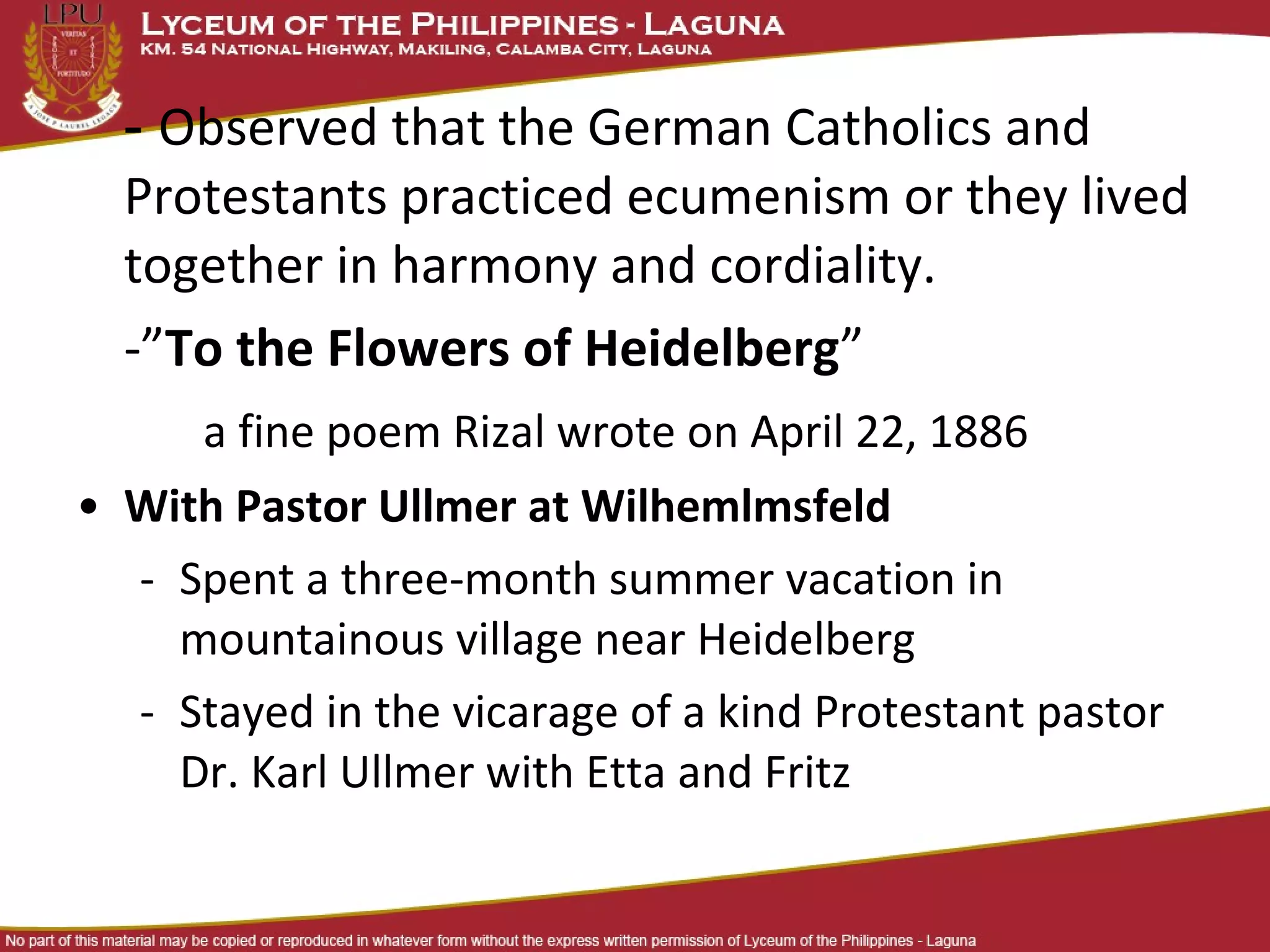 - Observed that the German Catholics and
  Protestants practiced ecumenism or they lived
  together in harmony and cordiality.
  -”To the Flowers of Heidelberg”
      a fine poem Rizal wrote on April 22, 1886
• With Pastor Ullmer at Wilhemlmsfeld
  - Spent a three-month summer vacation in
    mountainous village near Heidelberg
  - Stayed in the vicarage of a kind Protestant pastor
    Dr. Karl Ullmer with Etta and Fritz
 