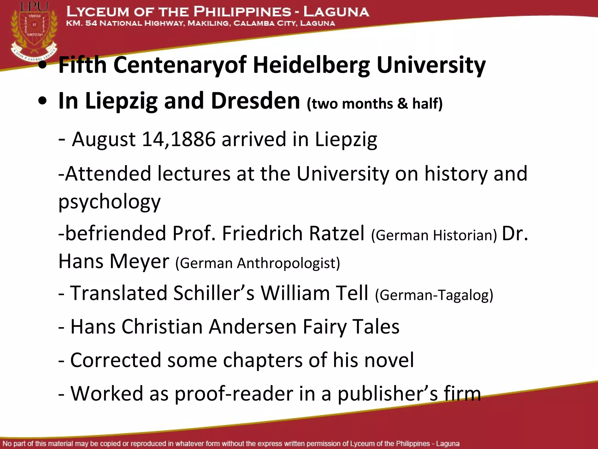 • Fifth Centenaryof Heidelberg University
• In Liepzig and Dresden (two months & half)
  - August 14,1886 arrived in Liepzig
  -Attended lectures at the University on history and
  psychology
  -befriended Prof. Friedrich Ratzel (German Historian) Dr.
  Hans Meyer (German Anthropologist)
  - Translated Schiller’s William Tell (German-Tagalog)
  - Hans Christian Andersen Fairy Tales
  - Corrected some chapters of his novel
  - Worked as proof-reader in a publisher’s firm
 